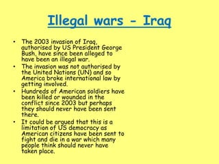 Illegal wars - Iraq
• The 2003 invasion of Iraq,
authorised by US President George
Bush, have since been alleged to
have been an illegal war.
• The invasion was not authorised by
the United Nations (UN) and so
America broke international law by
getting involved.
• Hundreds of American soldiers have
been killed or wounded in the
conflict since 2003 but perhaps
they should never have been sent
there.
• It could be argued that this is a
limitation of US democracy as
American citizens have been sent to
fight and die in a war which many
people think should never have
taken place.
 