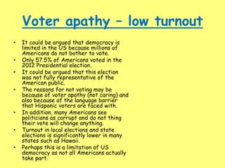 Voter apathy – low turnout
• It could be argued that democracy is
limited in the US because millions of
Americans do not bother to vote.
• Only 57.5% of Americans voted in the
2012 Presidential election.
• It could be argued that this election
was not fully representative of the
American public.
• The reasons for not voting may be
because of voter apathy (not caring) and
also because of the language barrier
that Hispanic voters are faced with.
• In addition, many Americans see
politicians as corrupt and do not thing
their vote will change anything.
• Turnout in local elections and state
elections is significantly lower in many
states such as Hawaii.
• Perhaps this is a limitation of US
democracy as not all Americans actually
take part.
 
