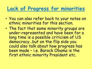 Lack of Progress for minorities
• You can also refer back to your notes on
ethnic minorities for this section.
• The fact that some minority groups are
under-represented and have been for a
long time is a possible criticism of US
democracy…but on the flip side you
could also talk about how progress has
been made – i.e. Barack Obama is the
first ethnic minority President etc.
 