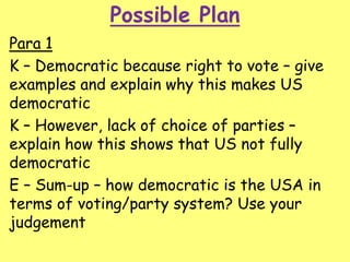 Possible Plan
Para 1
K – Democratic because right to vote – give
examples and explain why this makes US
democratic
K – However, lack of choice of parties –
explain how this shows that US not fully
democratic
E – Sum-up – how democratic is the USA in
terms of voting/party system? Use your
judgement
 