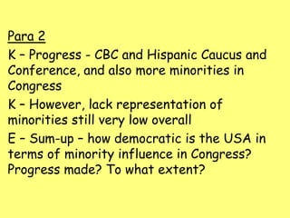 Para 2
K – Progress - CBC and Hispanic Caucus and
Conference, and also more minorities in
Congress
K – However, lack representation of
minorities still very low overall
E – Sum-up – how democratic is the USA in
terms of minority influence in Congress?
Progress made? To what extent?
 