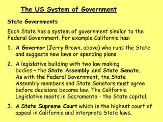 The US System of Government
State Governments
Each State has a system of government similar to the
Federal Government. For example California has:
1. A Governor (Jerry Brown, above) who runs the State
and suggests new laws or spending plans
2. A legislative building with two law making
bodies – the State Assembly and State Senate.
As with the Federal Government, the State
Assembly members and State Senators must agree
before decisions become law. The California
Legislative meets in Sacramento - the State capital.
3. A State Supreme Court which is the highest court of
appeal in California and interprets State laws.
 