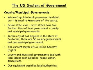 The US System of Government
County/Municipal Governments
• We won’t go into local government in detail
but it is good to know some of the basics.
• Below state level – most states have two
further tiers of local government - county
and municipal governments
• In the city of Los Angeles in the state of
California, there are 58 county governments
and one municipal government.
• The current mayor of LA is Eric Garcetti
(right).
• County and Municipal governments deal with
local issues such as police, roads, water,
schools etc.
• Our equivalent would be local authorities.
 