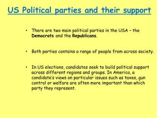 US Political parties and their support
• There are two main political parties in the USA – the
Democrats and the Republicans.
• Both parties contains a range of people from across society.
• In US elections, candidates seek to build political support
across different regions and groups. In America, a
candidate’s views on particular issues such as taxes, gun
control or welfare are often more important than which
party they represent.
 