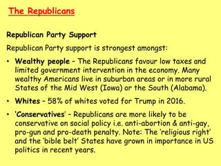 The Republicans
Republican Party Support
Republican Party support is strongest amongst:
• Wealthy people – The Republicans favour low taxes and
limited government intervention in the economy. Many
wealthy Americans live in suburban areas or in more rural
States of the Mid West (Iowa) or the South (Alabama).
• Whites – 58% of whites voted for Trump in 2016.
• ‘Conservatives’ – Republicans are more likely to be
conservative on social policy i.e. anti-abortion & anti-gay,
pro-gun and pro-death penalty. Note: The ‘religious right’
and the ‘bible belt’ States have grown in importance in US
politics in recent years.
 