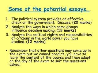 Some of the potential essays…
1. The political system provides an effective
check on the government. Discuss. (20 marks)
2. Analyse the ways in which some groups
influence decision making. (12 marks)
3. Analyse the political rights and responsibilities
of citizens in the world power you have
studied. (12 marks)
• Remember that other questions may come up in
the exam but we cannot predict…you have to
learn the content of the course and then adapt
on the day of the exam to suit the questions
asked.
 
