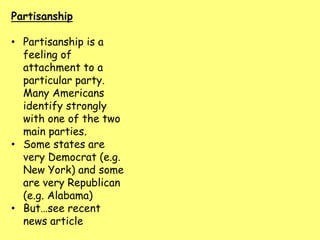Partisanship
• Partisanship is a
feeling of
attachment to a
particular party.
Many Americans
identify strongly
with one of the two
main parties.
• Some states are
very Democrat (e.g.
New York) and some
are very Republican
(e.g. Alabama)
• But…see recent
news article
 