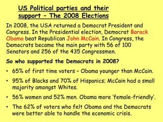 US Political parties and their
support – The 2008 Elections
In 2008, the USA returned a Democrat President and
Congress. In the Presidential election, Democrat Barack
Obama beat Republican John McCain. In Congress, the
Democrats became the main party with 56 of 100
Senators and 256 of the 435 Congressmen.
So who supported the Democrats in 2008?
• 65% of first time voters – Obama younger than McCain.
• 95% of Blacks and 70% of Hispanics; McCain had a small
majority amongst Whites.
• 56% women and 52% men. Obama more ‘female-friendly’.
• The 62% of voters who felt Obama and the Democrats
were better able to handle the economic crisis.
 