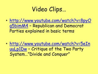 Video Clips…
• http://www.youtube.com/watch?v=8pyO
q5bimM4 – Republican and Democrat
Parties explained in basic terms
• http://www.youtube.com/watch?v=5eIn
uuLp1Dw – Critique of the Two Party
System…”Divide and Conquer”
 