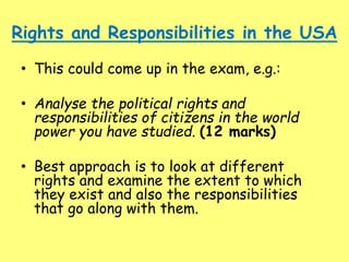 Rights and Responsibilities in the USA
• This could come up in the exam, e.g.:
• Analyse the political rights and
responsibilities of citizens in the world
power you have studied. (12 marks)
• Best approach is to look at different
rights and examine the extent to which
they exist and also the responsibilities
that go along with them.
 