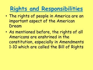 Rights and Responsibilities
• The rights of people in America are an
important aspect of the American
Dream
• As mentioned before, the rights of all
Americans are enshrined in the
constitution, especially in Amendments
1-10 which are called the Bill of Rights
 