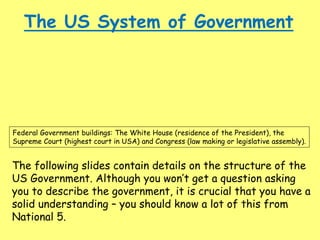 The US System of Government
Federal Government buildings: The White House (residence of the President), the
Supreme Court (highest court in USA) and Congress (law making or legislative assembly).
The following slides contain details on the structure of the
US Government. Although you won’t get a question asking
you to describe the government, it is crucial that you have a
solid understanding – you should know a lot of this from
National 5.
 