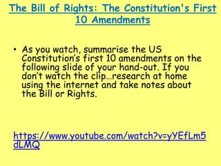 The Bill of Rights: The Constitution's First
10 Amendments
• As you watch, summarise the US
Constitution’s first 10 amendments on the
following slide of your hand-out. If you
don’t watch the clip…research at home
using the internet and take notes about
the Bill or Rights.
https://www.youtube.com/watch?v=yYEfLm5
dLMQ
 