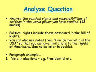 Analyse Question
• Analyse the political rights and responsibilities of
citizens in the world power you have studied. (12
marks)
• Political rights include those enshrined in the Bill of
Rights.
• You can also use notes from “How Democratic is the
USA” so that you can give limitations to the rights
of Americans. See notes later in booklet.
• Paragraph example…
1. Vote in elections – e.g. Presidential etc.
 
