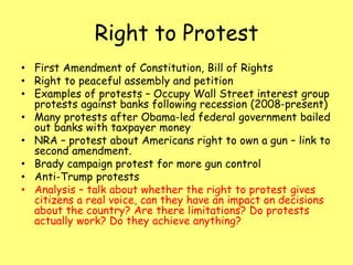 Right to Protest
• First Amendment of Constitution, Bill of Rights
• Right to peaceful assembly and petition
• Examples of protests – Occupy Wall Street interest group
protests against banks following recession (2008-present)
• Many protests after Obama-led federal government bailed
out banks with taxpayer money
• NRA – protest about Americans right to own a gun – link to
second amendment.
• Brady campaign protest for more gun control
• Anti-Trump protests
• Analysis – talk about whether the right to protest gives
citizens a real voice, can they have an impact on decisions
about the country? Are there limitations? Do protests
actually work? Do they achieve anything?
 
