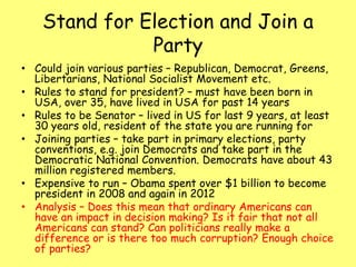 Stand for Election and Join a
Party
• Could join various parties – Republican, Democrat, Greens,
Libertarians, National Socialist Movement etc.
• Rules to stand for president? – must have been born in
USA, over 35, have lived in USA for past 14 years
• Rules to be Senator – lived in US for last 9 years, at least
30 years old, resident of the state you are running for
• Joining parties – take part in primary elections, party
conventions, e.g. join Democrats and take part in the
Democratic National Convention. Democrats have about 43
million registered members.
• Expensive to run – Obama spent over $1 billion to become
president in 2008 and again in 2012
• Analysis – Does this mean that ordinary Americans can
have an impact in decision making? Is it fair that not all
Americans can stand? Can politicians really make a
difference or is there too much corruption? Enough choice
of parties?
 