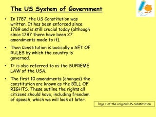 • In 1787, the US Constitution was
written. It has been enforced since
1789 and is still crucial today (although
since 1787 there have been 27
amendments made to it).
• Then Constitution is basically a SET OF
RULES by which the country is
governed.
• It is also referred to as the SUPREME
LAW of the USA.
• The first 10 amendments (changes) the
constitution are known as the BILL OF
RIGHTS. These outline the rights all
citizens should have, including freedom
of speech, which we will look at later.
The US System of Government
Page 1 of the original US constitution
 