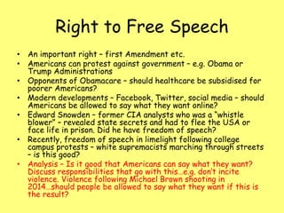 Right to Free Speech
• An important right – first Amendment etc.
• Americans can protest against government – e.g. Obama or
Trump Administrations
• Opponents of Obamacare – should healthcare be subsidised for
poorer Americans?
• Modern developments – Facebook, Twitter, social media – should
Americans be allowed to say what they want online?
• Edward Snowden – former CIA analysts who was a “whistle
blower” – revealed state secrets and had to flee the USA or
face life in prison. Did he have freedom of speech?
• Recently, freedom of speech in limelight following college
campus protests – white supremacists marching through streets
– is this good?
• Analysis – Is it good that Americans can say what they want?
Discuss responsibilities that go with this…e.g. don’t incite
violence. Violence following Michael Brown shooting in
2014…should people be allowed to say what they want if this is
the result?
 