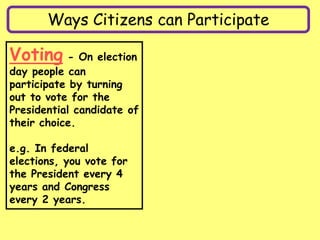 Ways Citizens can Participate
Voting - On election
day people can
participate by turning
out to vote for the
Presidential candidate of
their choice.
e.g. In federal
elections, you vote for
the President every 4
years and Congress
every 2 years.
 