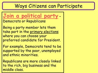 Ways Citizens can Participate
Join a political party –
Democrats or Republicans
Being a party member lets them
take part in the primary elections
where you can choose your
preferred candidate for President.
For example, Democrats tend to be
supported by the poor, unemployed
and ethnic minorities.
Republicans are more closely linked
to the rich, big business and the
middle class.
 