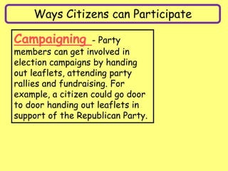 Ways Citizens can Participate
Campaigning - Party
members can get involved in
election campaigns by handing
out leaflets, attending party
rallies and fundraising. For
example, a citizen could go door
to door handing out leaflets in
support of the Republican Party.
 
