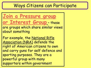 Ways Citizens can Participate
Join a Pressure group
or Interest Group – these
are groups which share similar views
about something
For example, the National Rifle
Association (NRA) defends the
right of American citizens to own
and carry guns for self defence and
sporting purposes. They are a
powerful group with many
supporters within government
 