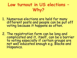 Low turnout in US elections –
Why?
1. Numerous elections are held for many
different posts and people can be put off
voting because it happens so often.
2. The registration form can be long and
complicated and it, itself, can be a barrier
to voting especially if certain groups are
not well educated enough e.g. Blacks and
Hispanics.
 
