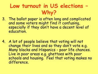 Low turnout in US elections –
Why?
3. The ballot paper is often long and complicated
and some voters might find it confusing,
especially if they don’t have a decent level of
education.
4. A lot of people believe that voting will not
change their lives and so they don’t vote e.g.
Many blacks and Hispanics - poor life chances.
Live in poor areas e.g. ghettoes with poor
schools and housing. Feel that voting makes no
difference.
 
