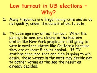 Low turnout in US elections –
Why?
5. Many Hispanics are illegal immigrants and so do
not qualify, under the constitution, to vote.
6. TV coverage may affect turnout. When the
polling stations are closing in the Eastern
states like New York people are still going to
vote in western states like California because
they are at least 5 hours behind. If TV
stations announce that one side is going to win
easily, those voters in the west may decide not
to bother voting as the see the result as
already decided.
 