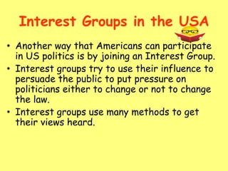 Interest Groups in the USA
• Another way that Americans can participate
in US politics is by joining an Interest Group.
• Interest groups try to use their influence to
persuade the public to put pressure on
politicians either to change or not to change
the law.
• Interest groups use many methods to get
their views heard.
 