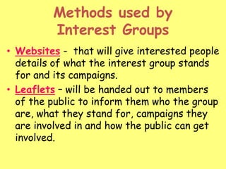 Methods used by
Interest Groups
• Websites - that will give interested people
details of what the interest group stands
for and its campaigns.
• Leaflets – will be handed out to members
of the public to inform them who the group
are, what they stand for, campaigns they
are involved in and how the public can get
involved.
 