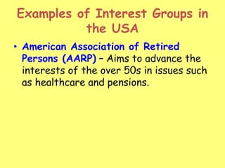 Examples of Interest Groups in
the USA
• American Association of Retired
Persons (AARP) – Aims to advance the
interests of the over 50s in issues such
as healthcare and pensions.
 