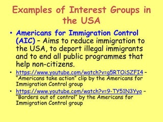 Examples of Interest Groups in
the USA
• Americans for Immigration Control
(AIC) – Aims to reduce immigration to
the USA, to deport illegal immigrants
and to end all public programmes that
help non-citizens.
• https://www.youtube.com/watch?v=g5RTOiSZFI4 –
“Americans take action” clip by the Americans for
Immigration Control group
• https://www.youtube.com/watch?v=9-TY51N3Yyo –
“Borders out of control” by the Americans for
Immigration Control group
 