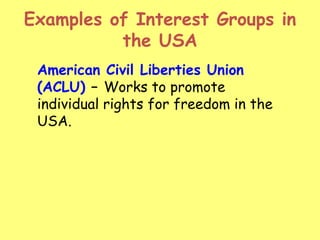 Examples of Interest Groups in
the USA
American Civil Liberties Union
(ACLU) – Works to promote
individual rights for freedom in the
USA.
 