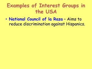 Examples of Interest Groups in
the USA
• National Council of la Raza – Aims to
reduce discrimination against Hispanics.
 
