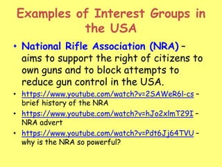 Examples of Interest Groups in
the USA
• National Rifle Association (NRA) –
aims to support the right of citizens to
own guns and to block attempts to
reduce gun control in the USA.
• https://www.youtube.com/watch?v=2SAWeR6l-cs –
brief history of the NRA
• https://www.youtube.com/watch?v=hJo2xlmT29I –
NRA advert
• https://www.youtube.com/watch?v=Pdt6Jj64TVU –
why is the NRA so powerful?
 
