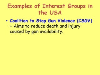 Examples of Interest Groups in
the USA
• Coalition to Stop Gun Violence (CSGV)
– Aims to reduce death and injury
caused by gun availability.
 