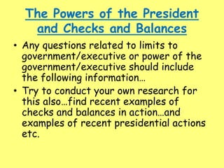 The Powers of the President
and Checks and Balances
• Any questions related to limits to
government/executive or power of the
government/executive should include
the following information…
• Try to conduct your own research for
this also…find recent examples of
checks and balances in action…and
examples of recent presidential actions
etc.
 