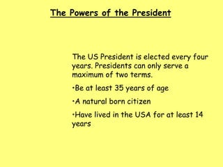 The Powers of the President
The US President is elected every four
years. Presidents can only serve a
maximum of two terms.
•Be at least 35 years of age
•A natural born citizen
•Have lived in the USA for at least 14
years
 