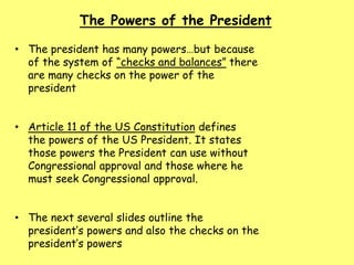 The Powers of the President
• The president has many powers…but because
of the system of “checks and balances” there
are many checks on the power of the
president
• Article 11 of the US Constitution defines
the powers of the US President. It states
those powers the President can use without
Congressional approval and those where he
must seek Congressional approval.
• The next several slides outline the
president’s powers and also the checks on the
president’s powers
 