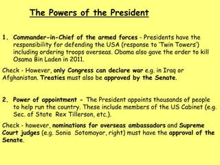 1. Commander-in-Chief of the armed forces - Presidents have the
responsibility for defending the USA (response to ‘Twin Towers’)
including ordering troops overseas. Obama also gave the order to kill
Osama Bin Laden in 2011.
Check - However, only Congress can declare war e.g. in Iraq or
Afghanistan. Treaties must also be approved by the Senate.
2. Power of appointment - The President appoints thousands of people
to help run the country. These include members of the US Cabinet (e.g.
Sec. of State Rex Tillerson, etc.).
Check - however, nominations for overseas ambassadors and Supreme
Court judges (e.g. Sonia Sotomayor, right) must have the approval of the
Senate.
The Powers of the President
 