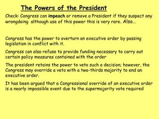 The Powers of the President
Check: Congress can impeach or remove a President if they suspect any
wrongdoing although use of this power this is very rare. Also…
Congress has the power to overturn an executive order by passing
legislation in conflict with it.
Congress can also refuse to provide funding necessary to carry out
certain policy measures contained with the order
The president retains the power to veto such a decision; however, the
Congress may override a veto with a two-thirds majority to end an
executive order.
It has been argued that a Congressional override of an executive order
is a nearly impossible event due to the supermajority vote required
 