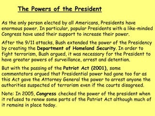 As the only person elected by all Americans, Presidents have
enormous power. In particular, popular Presidents with a like-minded
Congress have used their support to increase their power.
After the 9/11 attacks, Bush extended the power of the Presidency
by creating the Department of Homeland Security. In order to
fight terrorism, Bush argued, it was necessary for the President to
have greater powers of surveillance, arrest and detention.
But with the passing of the Patriot Act (2001), some
commentators argued that Presidential power had gone too far as
this Act gave the Attorney General the power to arrest anyone the
authorities suspected of terrorism even if the courts disagreed.
Note: In 2005, Congress checked the power of the president when
it refused to renew some parts of the Patriot Act although much of
it remains in place today.
The Powers of the President
 