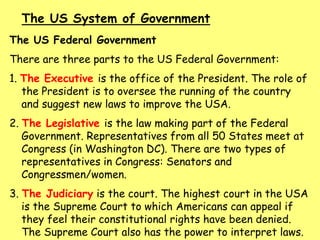 The US Federal Government
There are three parts to the US Federal Government:
1. The Executive is the office of the President. The role of
the President is to oversee the running of the country
and suggest new laws to improve the USA.
2. The Legislative is the law making part of the Federal
Government. Representatives from all 50 States meet at
Congress (in Washington DC). There are two types of
representatives in Congress: Senators and
Congressmen/women.
3. The Judiciary is the court. The highest court in the USA
is the Supreme Court to which Americans can appeal if
they feel their constitutional rights have been denied.
The Supreme Court also has the power to interpret laws.
The US System of Government
 