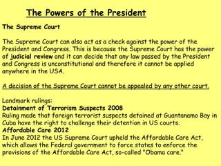 The Supreme Court
The Supreme Court can also act as a check against the power of the
President and Congress. This is because the Supreme Court has the power
of judicial review and it can decide that any law passed by the President
and Congress is unconstitutional and therefore it cannot be applied
anywhere in the USA.
A decision of the Supreme Court cannot be appealed by any other court.
Landmark rulings:
Detainment of Terrorism Suspects 2008
Ruling made that foreign terrorist suspects detained at Guantanamo Bay in
Cuba have the right to challenge their detention in US courts.
Affordable Care 2012
In June 2012 the US Supreme Court upheld the Affordable Care Act,
which allows the Federal government to force states to enforce the
provisions of the Affordable Care Act, so-called "Obama care."
The Powers of the President
 