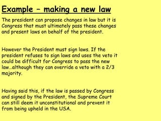 Example – making a new law
The president can propose changes in law but it is
Congress that must ultimately pass these changes
and present laws on behalf of the president.
However the President must sign laws. If the
president refuses to sign laws and uses the veto it
could be difficult for Congress to pass the new
law…although they can override a veto with a 2/3
majority.
Having said this, if the law is passed by Congress
and signed by the President, the Supreme Court
can still deem it unconstitutional and prevent it
from being upheld in the USA.
 