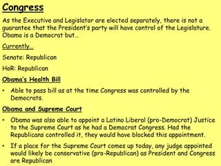 Congress
As the Executive and Legislator are elected separately, there is not a
guarantee that the President’s party will have control of the Legislature.
Obama is a Democrat but…
Currently…
Senate: Republican
HoR: Republican
Obama’s Health Bill
• Able to pass bill as at the time Congress was controlled by the
Democrats.
Obama and Supreme Court
• Obama was also able to appoint a Latino Liberal (pro-Democrat) Justice
to the Supreme Court as he had a Democrat Congress. Had the
Republicans controlled it, they would have blocked this appointment.
• If a place for the Supreme Court comes up today, any judge appointed
would likely be conservative (pro-Republican) as President and Congress
are Republican
 