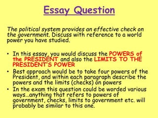 Essay Question
The political system provides an effective check on
the government. Discuss with reference to a world
power you have studied.
• In this essay, you would discuss the POWERS of
the PRESIDENT and also the LIMITS TO THE
PRESIDENT’S POWER
• Best approach would be to take four powers of the
President, and within each paragraph describe the
powers and the limits (checks) on powers
• In the exam this question could be worded various
ways…anything that refers to powers of
government, checks, limits to government etc. will
probably be similar to this one.
 