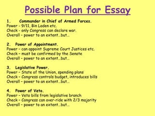 Possible Plan for Essay
1. Commander in Chief of Armed Forces.
Power - 9/11, Bin Laden etc.
Check - only Congress can declare war.
Overall – power to an extent…but…
2. Power of Appointment.
Power – can appoint Supreme Court Justices etc.
Check – must be confirmed by the Senate
Overall – power to an extent…but…
3. Legislative Power.
Power – State of the Union, spending plans
Check – Congress controls budget, introduces bills
Overall – power to an extent…but…
4. Power of Veto.
Power – Veto bills from legislative branch
Check – Congress can over-ride with 2/3 majority
Overall – power to an extent…but…
 