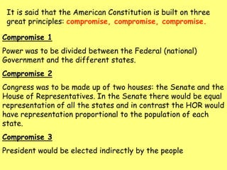 It is said that the American Constitution is built on three
great principles: compromise, compromise, compromise.
Compromise 1
Power was to be divided between the Federal (national)
Government and the different states.
Compromise 2
Congress was to be made up of two houses: the Senate and the
House of Representatives. In the Senate there would be equal
representation of all the states and in contrast the HOR would
have representation proportional to the population of each
state.
Compromise 3
President would be elected indirectly by the people
 